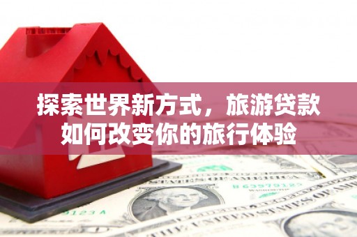 韶关探索世界新方式，旅游贷款如何改变你的旅行体验